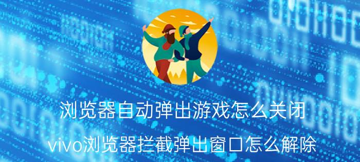 浏览器自动弹出游戏怎么关闭 vivo浏览器拦截弹出窗口怎么解除？